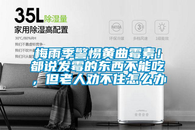 梅雨季警惕黃曲霉素！都說發(fā)霉的東西不能吃，但老人勸不住怎么辦