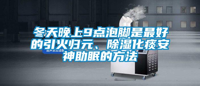 冬天晚上9點(diǎn)泡腳是最好的引火歸元、除濕化痰安神助眠的方法