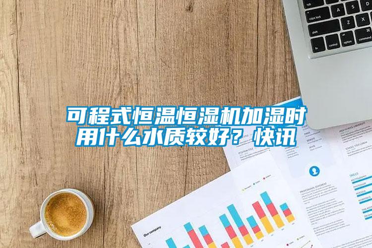 可程式恒溫恒濕機加濕時用什么水質(zhì)較好？快訊